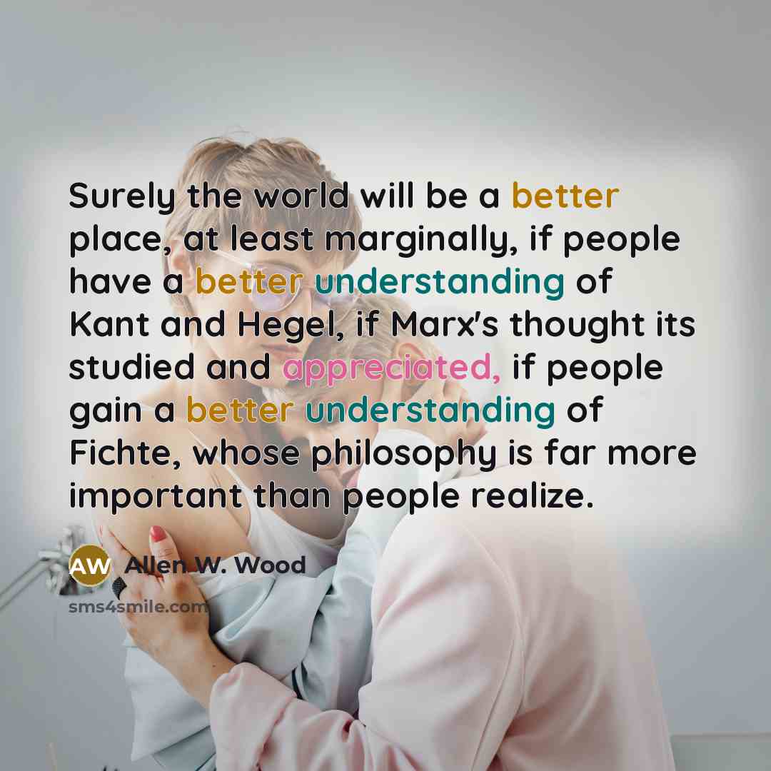 “Surely the world will be a better place, at least marginally, if people have a better understanding of Kant and Hegel, if Marx's thought its studied and appreciated, if people gain a better understanding of Fichte, whose philosophy is far more important than people realize.” quote by Allen W. Wood