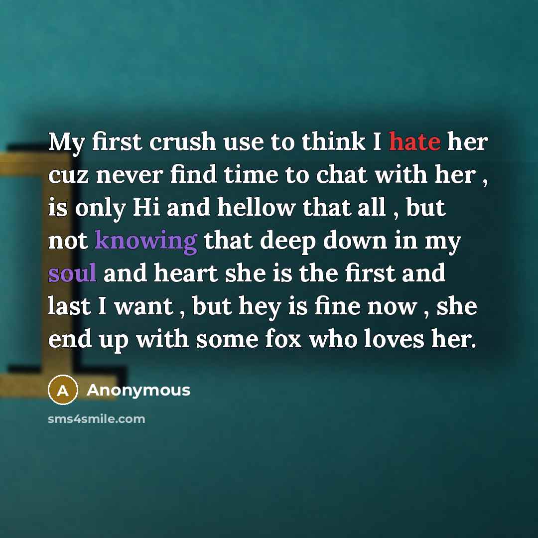 “My first crush use to think I hate her cuz never find time to chat with her , is only Hi and hellow that all , but not knowing that deep down in my soul and heart she is the first and last I want , but hey is fine now , she end up with some fox who loves her.” quote by Anonymous