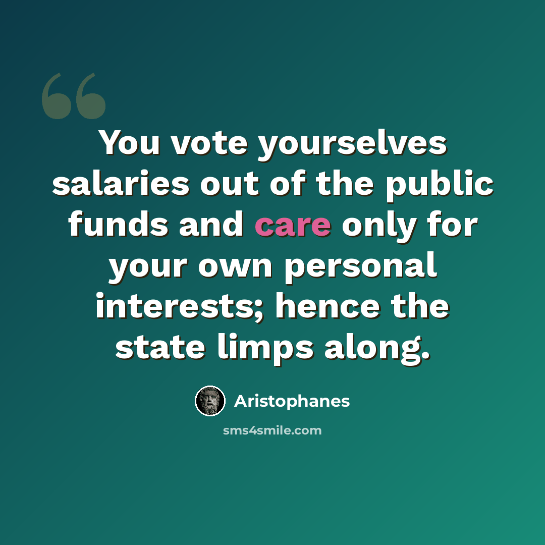 “You vote yourselves salaries out of the public funds and care only for your own personal interests; hence the state limps along.” quote by Aristophanes
