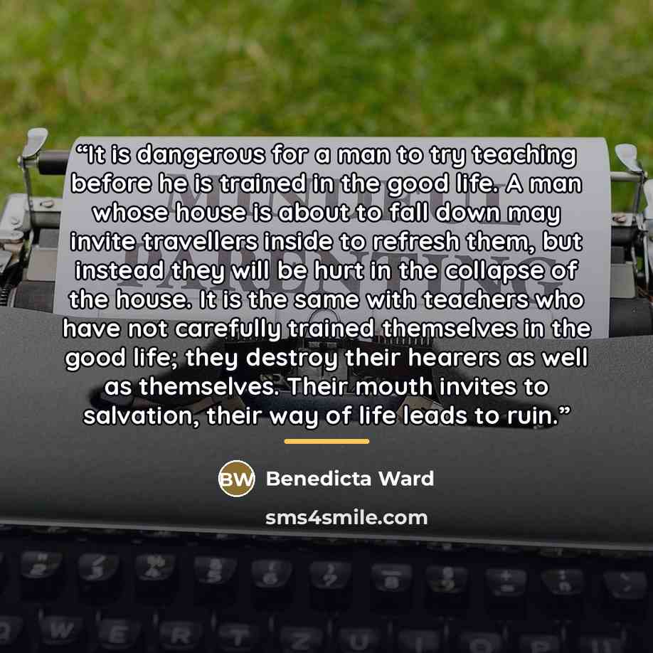 “It is dangerous for a man to try teaching before he is trained in the good life. A man whose house is about to fall down may invite travellers inside to refresh them, but instead they will be hurt in the collapse of the house. It is the same with teachers who have not carefully trained themselves…” quote by Benedicta Ward