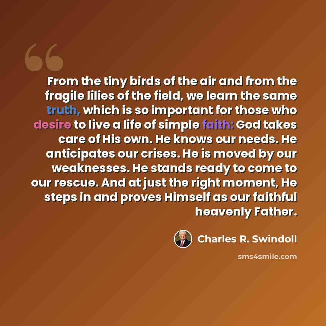 “From the tiny birds of the air and from the fragile lilies of the field, we learn the same truth, which is so important for those who desire to live a life of simple faith: God takes care of His own. He knows our needs. He anticipates our crises. He is moved by our weaknesses. He stands ready to…” quote by Charles R. Swindoll