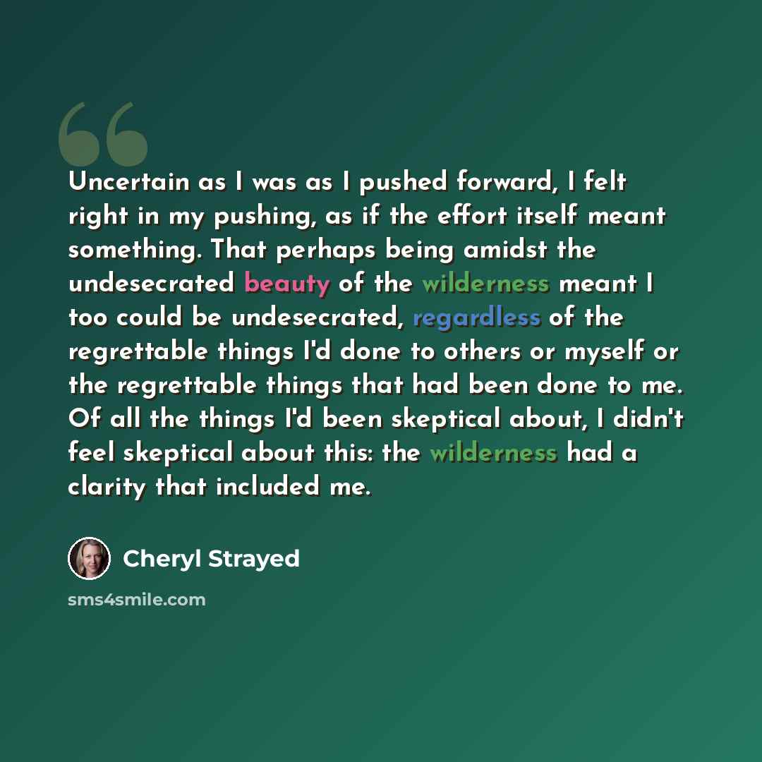 “Uncertain as I was as I pushed forward, I felt right in my pushing, as if the effort itself meant something. That perhaps being amidst the undesecrated beauty of the wilderness meant I too could be undesecrated, regardless of the regrettable things I'd done to others or myself or the regrettable…” quote by Cheryl Strayed
