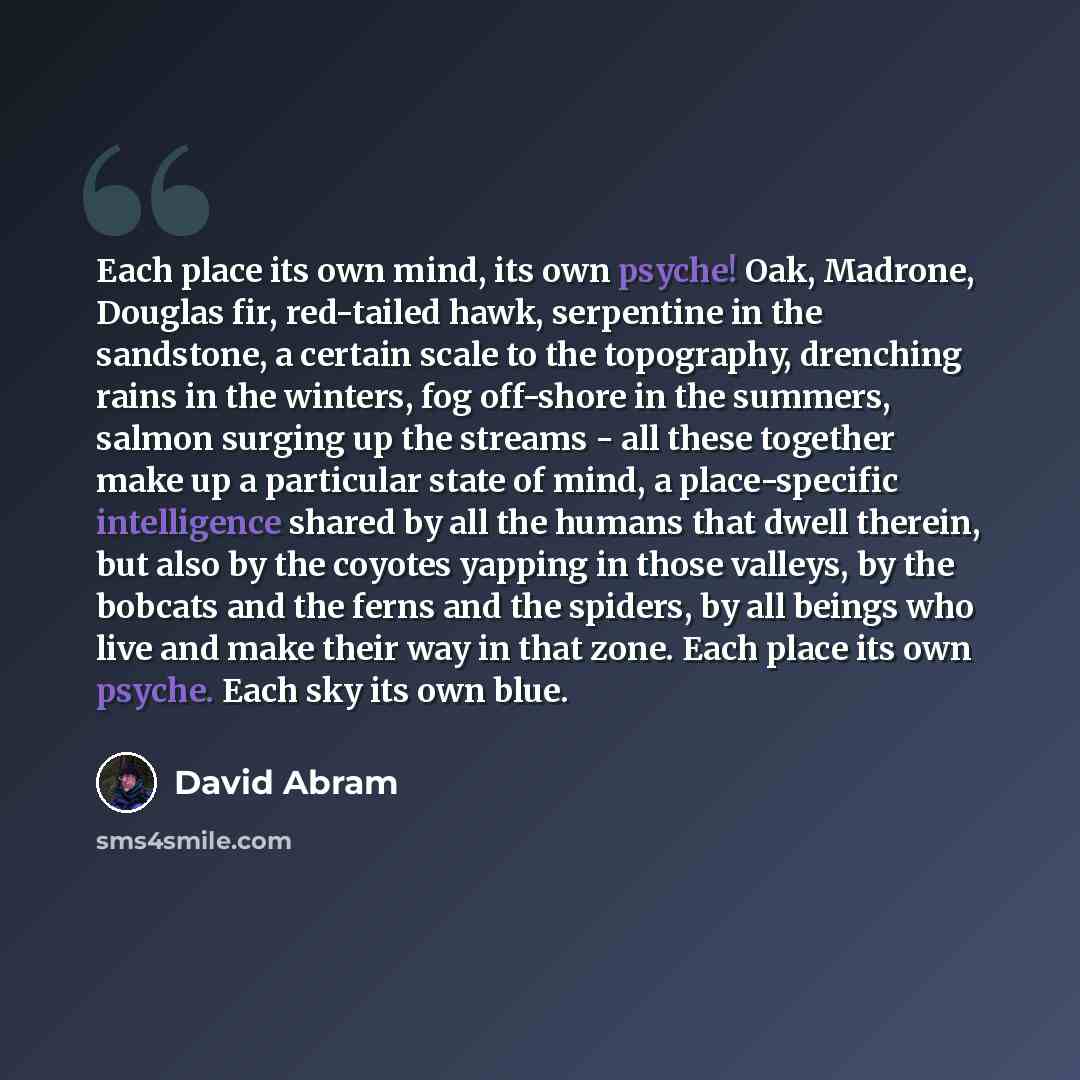 “Each place its own mind, its own psyche! Oak, Madrone, Douglas fir, red-tailed hawk, serpentine in the sandstone, a certain scale to the topography, drenching rains in the winters, fog off-shore in the summers, salmon surging up the streams - all these together make up a particular state of mind…” quote by David Abram
