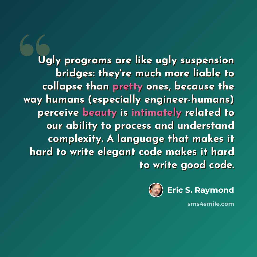 “Ugly programs are like ugly suspension bridges: they're much more liable to collapse than pretty ones, because the way humans (especially engineer-humans) perceive beauty is intimately related to our ability to process and understand complexity. A language that makes it hard to write elegant code…” quote by Eric S. Raymond