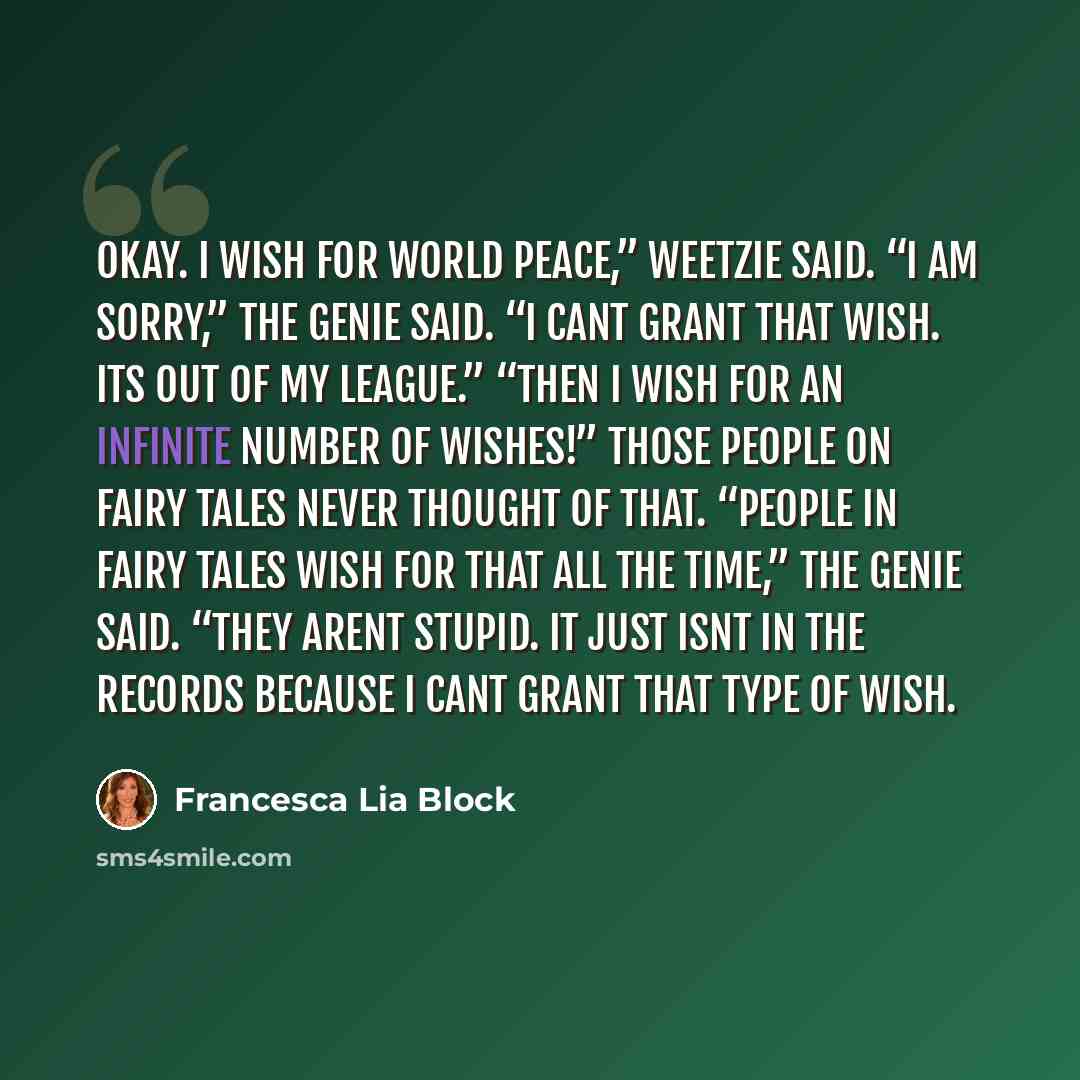 “Okay. I wish for world peace,” Weetzie said. “I am sorry,” the genie said. “I cant grant that wish. Its out of my league.” “Then I wish for an infinite number of wishes!” Those people on fairy tales never thought of that. “People in fairy tales wish for that all the time,” the genie said. “They…” quote by Francesca Lia Block