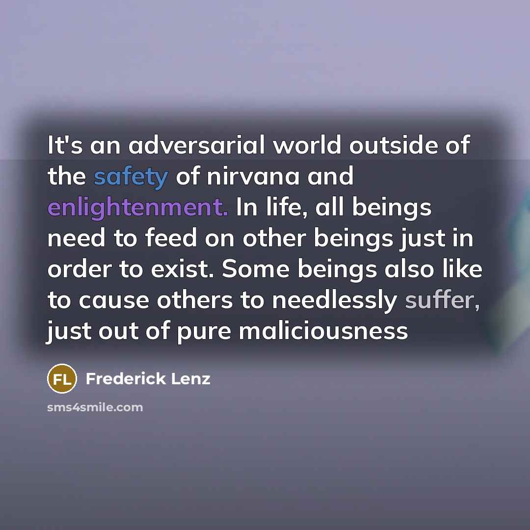 “It's an adversarial world outside of the safety of nirvana and enlightenment. In life, all beings need to feed on other beings just in order to exist. Some beings also like to cause others to needlessly suffer, just out of pure maliciousness” quote by Frederick Lenz