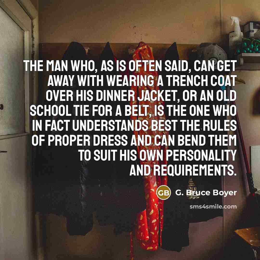 “The man who, as is often said, can get away with wearing a trench coat over his dinner jacket, or an old school tie for a belt, is the one who in fact understands best the rules of proper dress and can bend them to suit his own personality and requirements.” quote by G. Bruce Boyer
