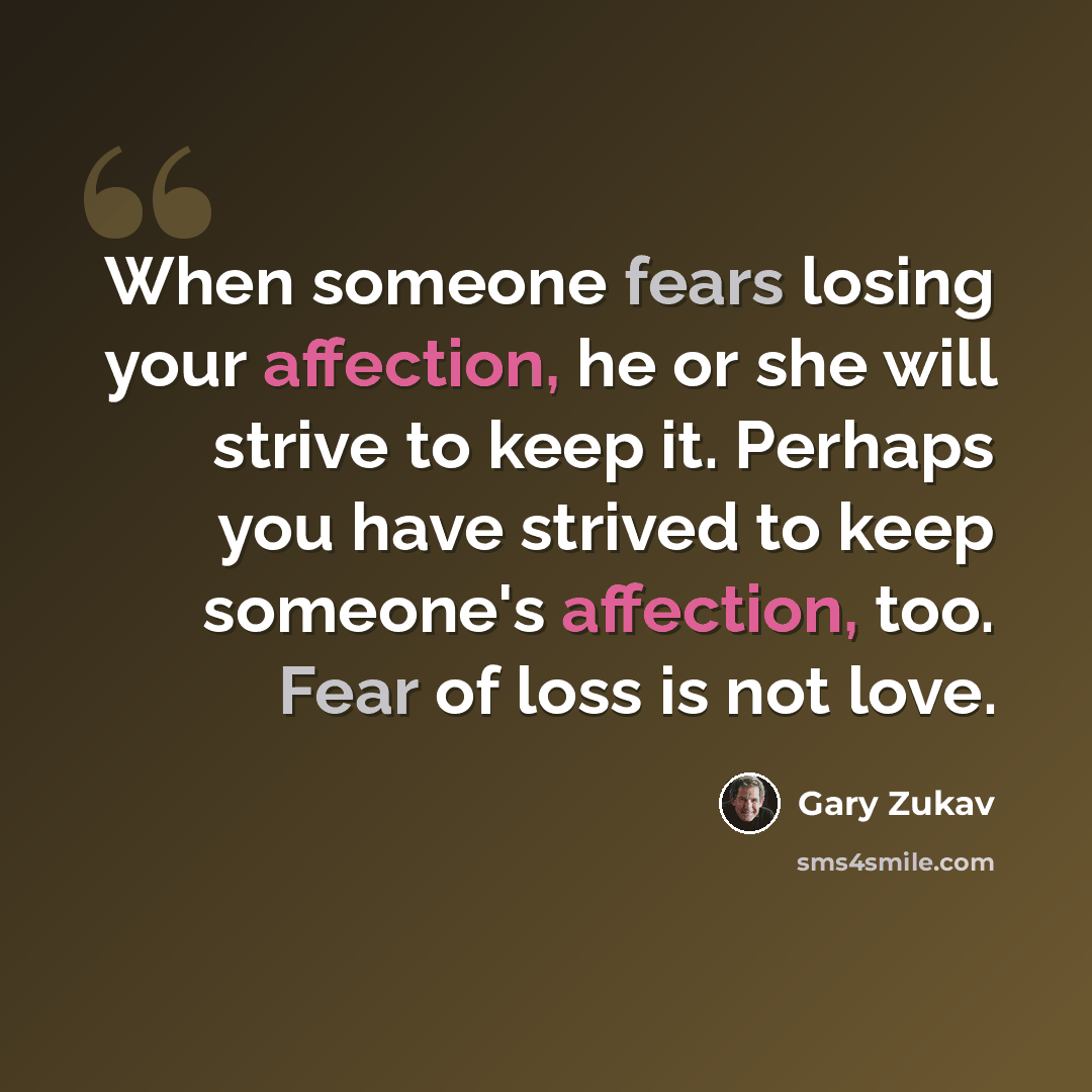 “When someone fears losing your affection, he or she will strive to keep it. Perhaps you have strived to keep someone's affection, too. Fear of loss is not love.” quote by Gary Zukav