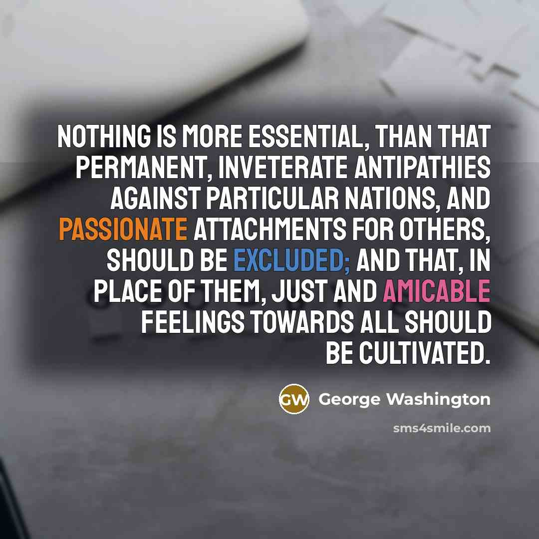 “Nothing is more essential, than that permanent, inveterate antipathies against particular Nations, and passionate attachments for others, should be excluded; and that, in place of them, just and amicable feelings towards all should be cultivated.” quote by George Washington
