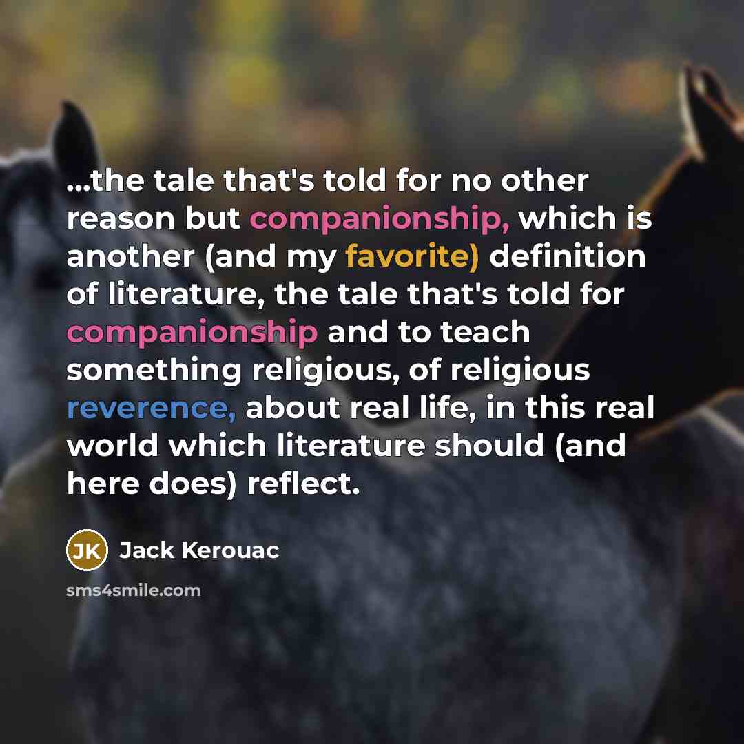 “...the tale that's told for no other reason but companionship, which is another (and my favorite) definition of literature, the tale that's told for companionship and to teach something religious, of religious reverence, about real life, in this real world which literature should (and here does)…” quote by Jack Kerouac