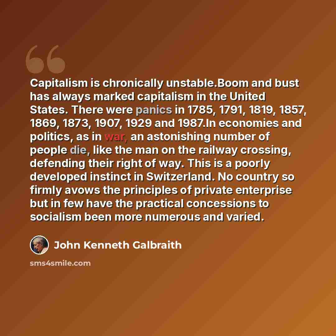 “Capitalism is chronically unstable.Boom and bust has always marked capitalism in the United States. There were panics in 1785, 1791, 1819, 1857, 1869, 1873, 1907, 1929 and 1987.In economies and politics, as in war, an astonishing number of people die, like the man on the railway crossing…” quote by John Kenneth Galbraith