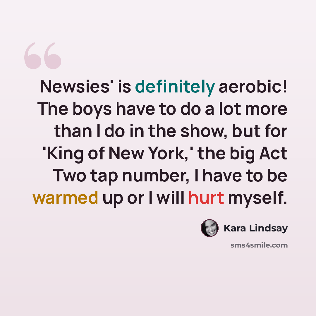 “Newsies' is definitely aerobic! The boys have to do a lot more than I do in the show, but for 'King of New York,' the big Act Two tap number, I have to be warmed up or I will hurt myself.” quote by Kara Lindsay