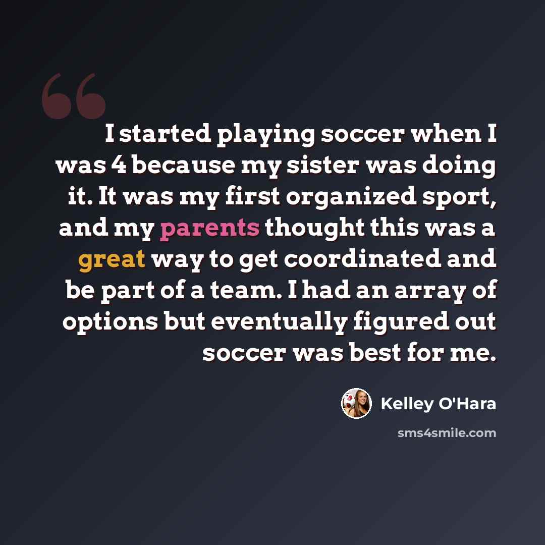 “I started playing soccer when I was 4 because my sister was doing it. It was my first organized sport, and my parents thought this was a great way to get coordinated and be part of a team. I had an array of options but eventually figured out soccer was best for me.” quote by Kelley O'Hara