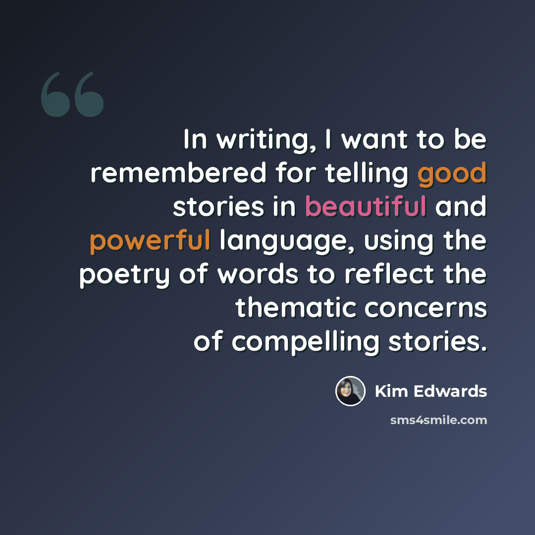 “In writing, I want to be remembered for telling good stories in beautiful and powerful language, using the poetry of words to reflect the thematic concerns of compelling stories.” quote by Kim Edwards