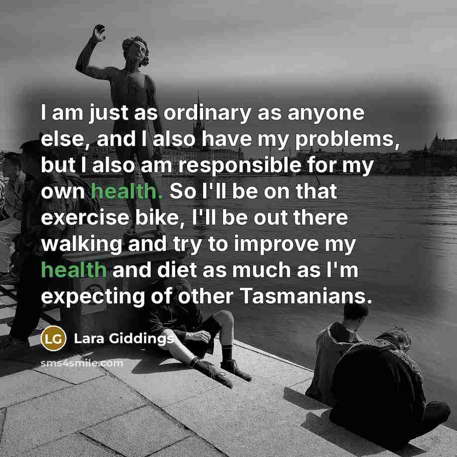 “I am just as ordinary as anyone else, and I also have my problems, but I also am responsible for my own health. So I'll be on that exercise bike, I'll be out there walking and try to improve my health and diet as much as I'm expecting of other Tasmanians.” quote by Lara Giddings