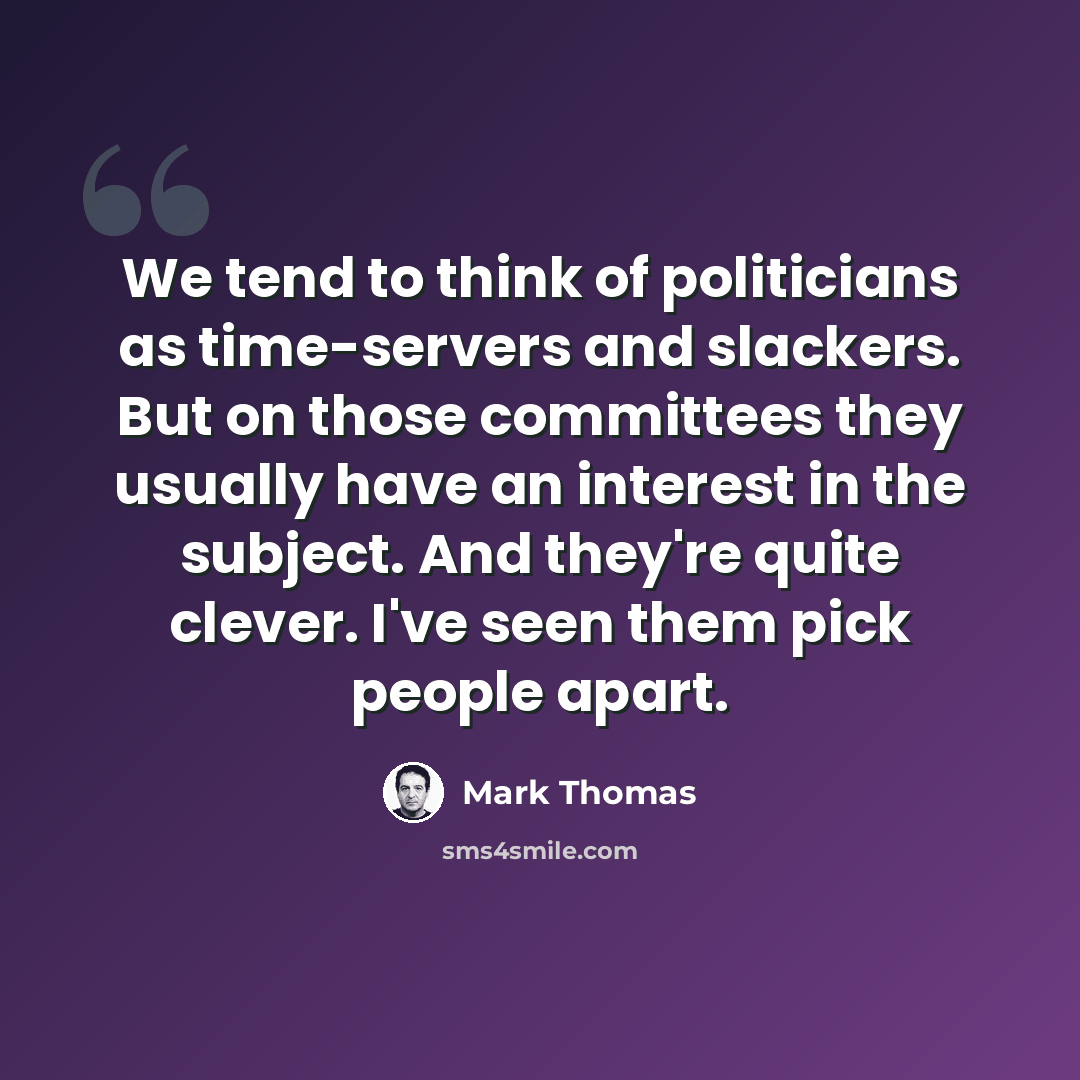 “We tend to think of politicians as time-servers and slackers. But on those committees they usually have an interest in the subject. And they're quite clever. I've seen them pick people apart.” quote by Mark Thomas