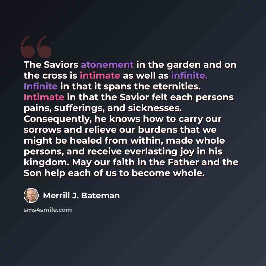 “The Saviors atonement in the garden and on the cross is intimate as well as infinite. Infinite in that it spans the eternities. Intimate in that the Savior felt each persons pains, sufferings, and sicknesses. Consequently, he knows how to carry our sorrows and relieve our burdens that we might be…” quote by Merrill J. Bateman