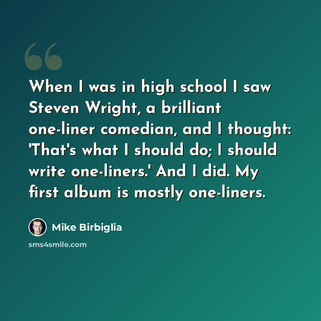 “When I was in high school I saw Steven Wright, a brilliant one-liner comedian, and I thought: 'That's what I should do; I should write one-liners.' And I did. My first album is mostly one-liners.” quote by Mike Birbiglia