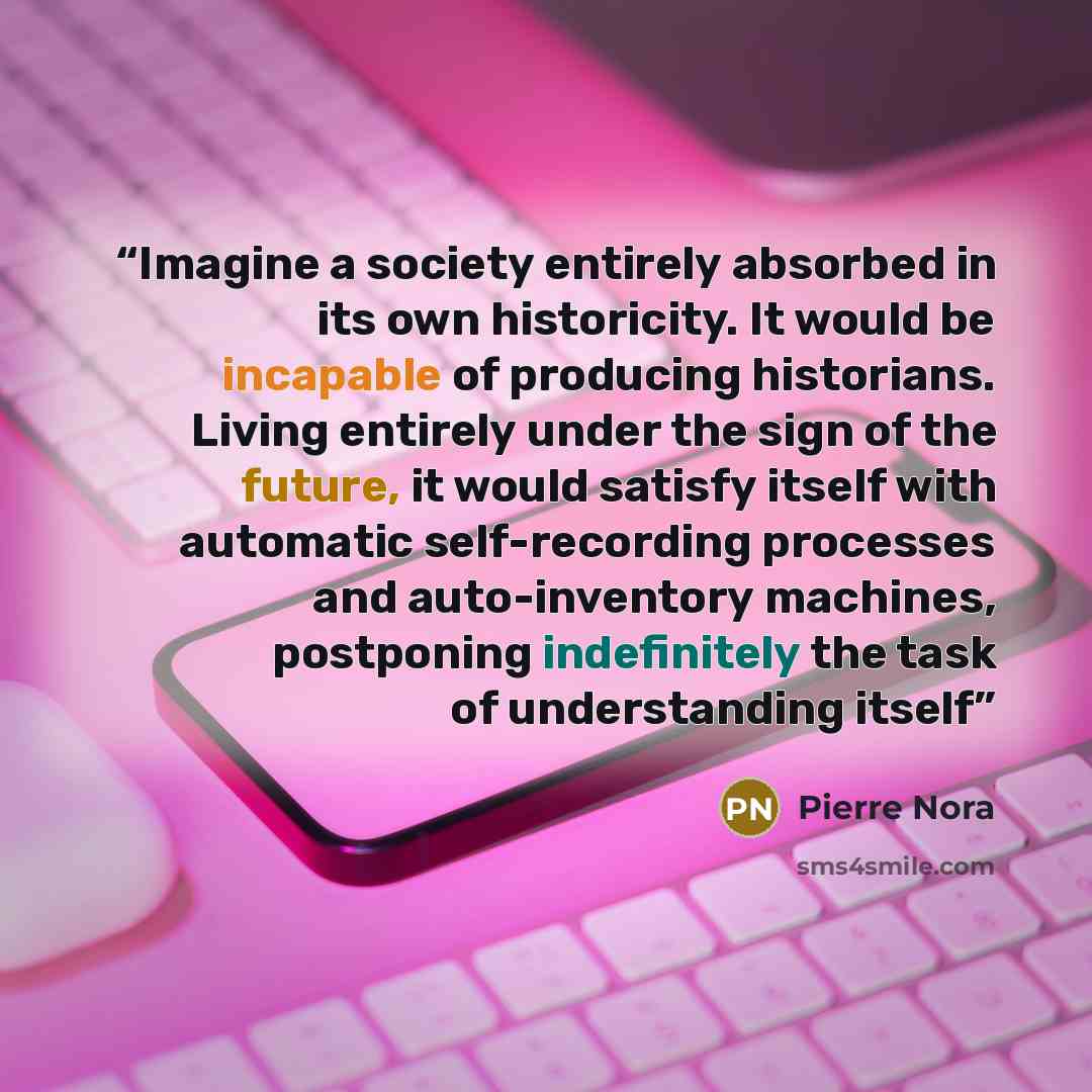 “Imagine a society entirely absorbed in its own historicity. It would be incapable of producing historians. Living entirely under the sign of the future, it would satisfy itself with automatic self-recording processes and auto-inventory machines, postponing indefinitely the task of understanding…” quote by Pierre Nora