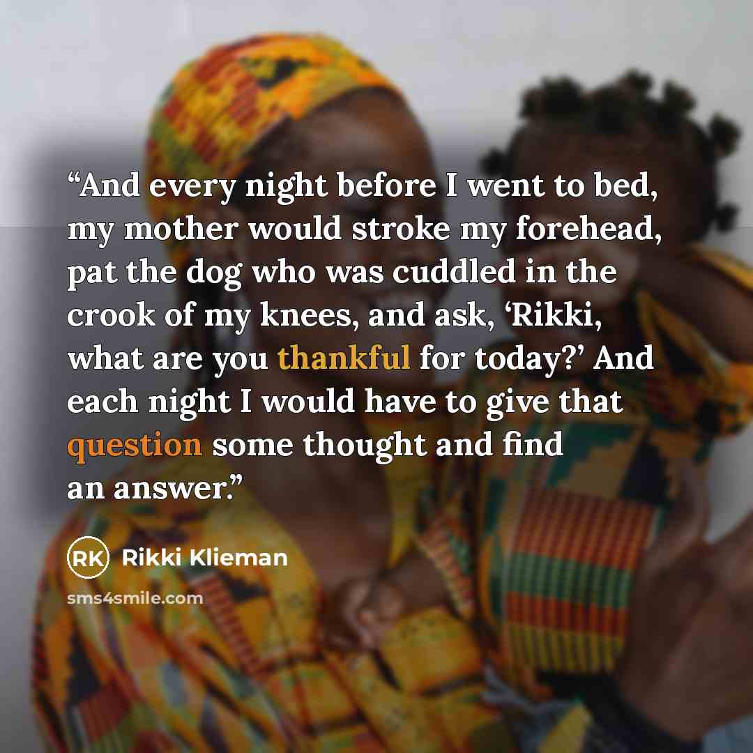 “And every night before I went to bed, my mother would stroke my forehead, pat the dog who was cuddled in the crook of my knees, and ask, ‘Rikki, what are you thankful for today?’ And each night I would have to give that question some thought and find an answer.” quote by Rikki Klieman