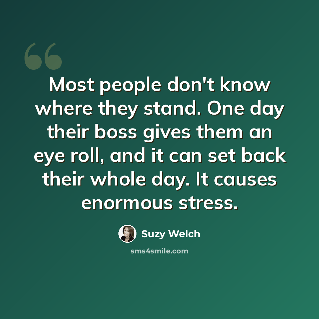 “Most people don't know where they stand. One day their boss gives them an eye roll, and it can set back their whole day. It causes enormous stress.” quote by Suzy Welch