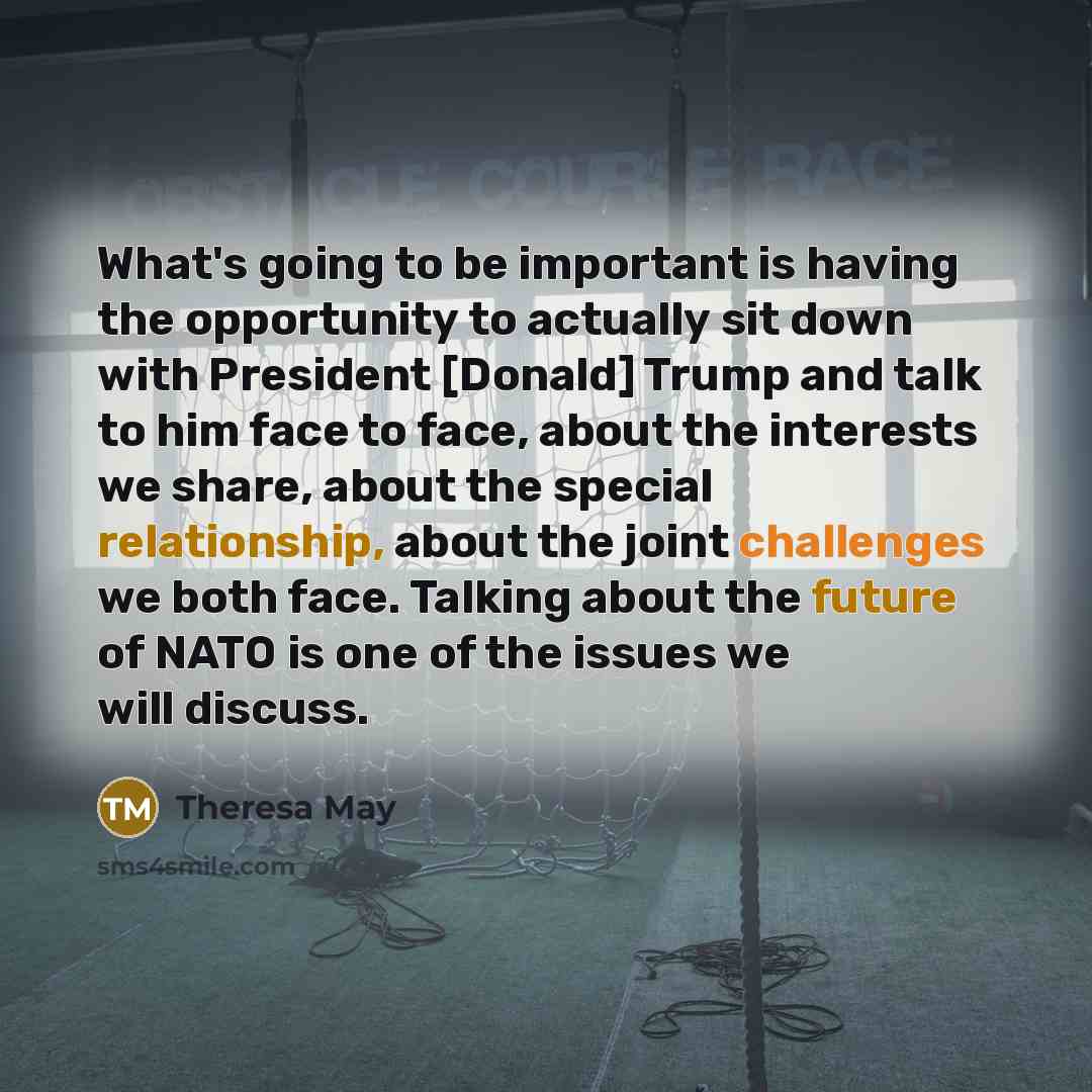 “What's going to be important is having the opportunity to actually sit down with President [Donald] Trump and talk to him face to face, about the interests we share, about the special relationship, about the joint challenges we both face. Talking about the future of NATO is one of the issues we…” quote by Theresa May