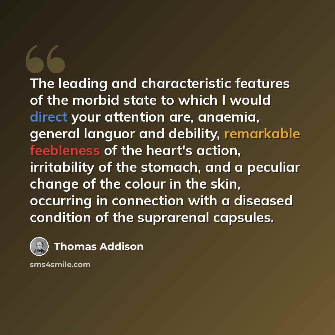 “The leading and characteristic features of the morbid state to which I would direct your attention are, anaemia, general languor and debility, remarkable feebleness of the heart's action, irritability of the stomach, and a peculiar change of the colour in the skin, occurring in connection with a…” quote by Thomas Addison