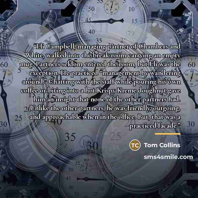 “Eli Campbell, managing partner of Chambers and White, walked into the break room carrying an empty mug. Partners seldom entered the room, but Eli was the exception. He practiced “management by wandering around.” Chatting with the staff while pouring his own coffee or biting into a hot Krispy Kreme…” quote by Tom Collins