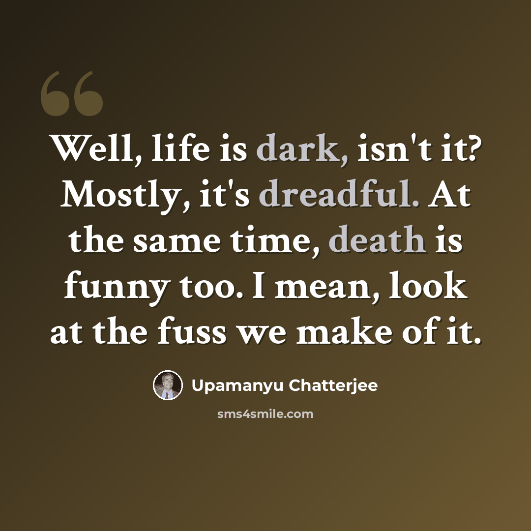 “Well, life is dark, isn't it? Mostly, it's dreadful. At the same time, death is funny too. I mean, look at the fuss we make of it.” quote by Upamanyu Chatterjee
