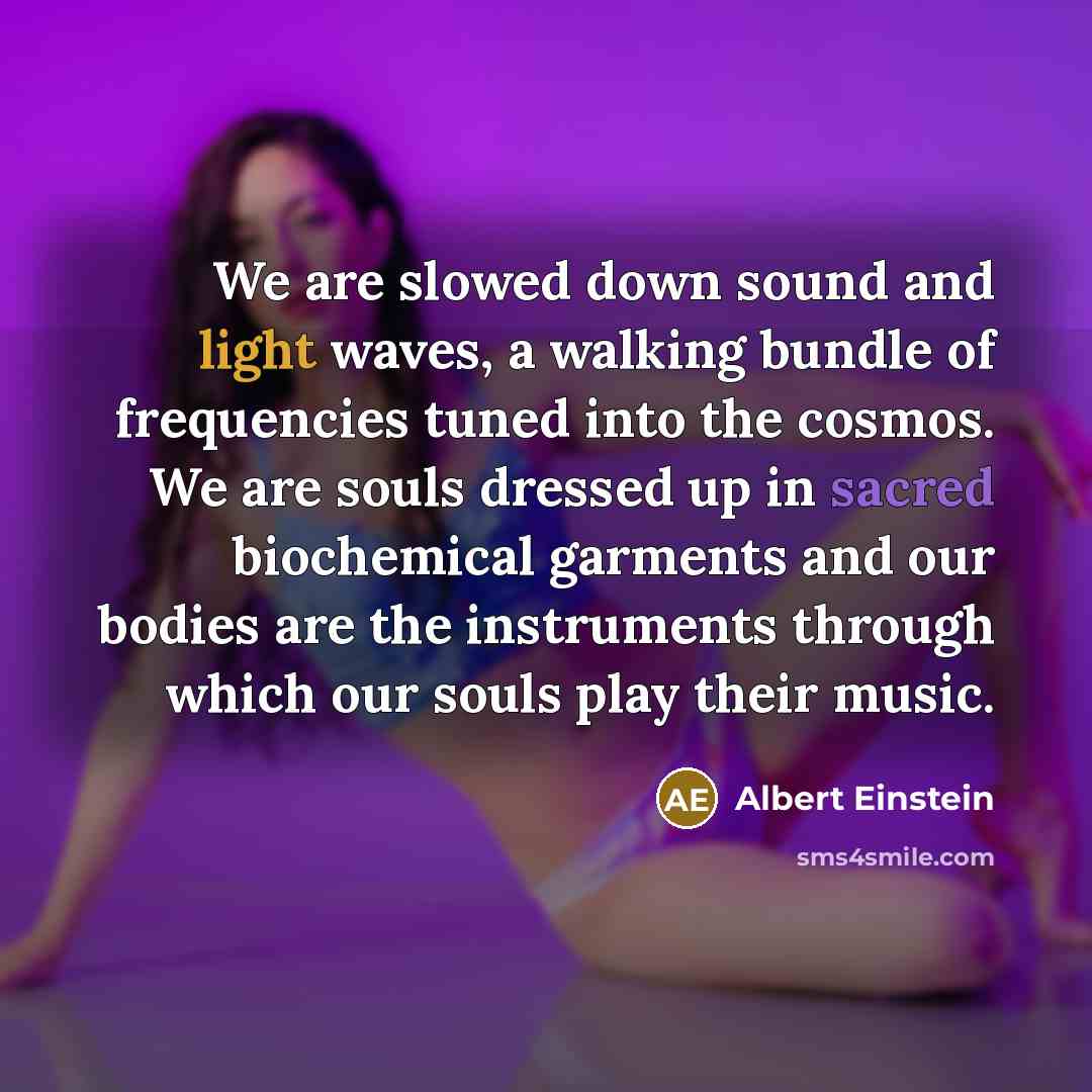 “We are slowed down sound and light waves, a walking bundle of frequencies tuned into the cosmos. We are souls dressed up in sacred biochemical garments and our bodies are the instruments through which our souls play their music.” quote by Albert Einstein