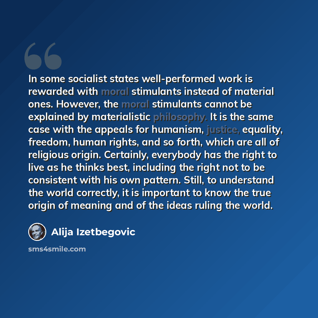 “In some socialist states well-performed work is rewarded with moral stimulants instead of material ones. However, the moral stimulants cannot be explained by materialistic philosophy. It is the same case with the appeals for humanism, justice, equality, freedom, human rights, and so forth, which…” quote by Alija Izetbegovic