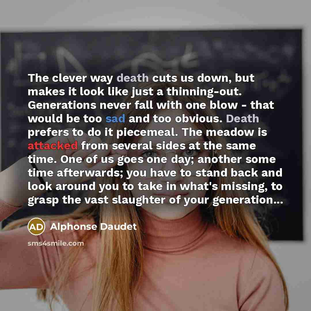 “The clever way death cuts us down, but makes it look like just a thinning-out. Generations never fall with one blow - that would be too sad and too obvious. Death prefers to do it piecemeal. The meadow is attacked from several sides at the same time. One of us goes one day; another some time…” quote by Alphonse Daudet
