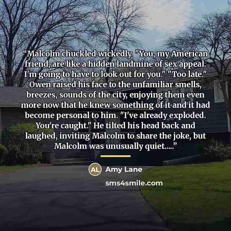 “Malcolm chuckled wickedly. "You, my American friend, are like a hidden landmine of sex appeal. I'm going to have to look out for you." "Too late." Owen raised his face to the unfamiliar smells, breezes, sounds of the city, enjoying them even more now that he knew something of it and it had become…” quote by Amy Lane