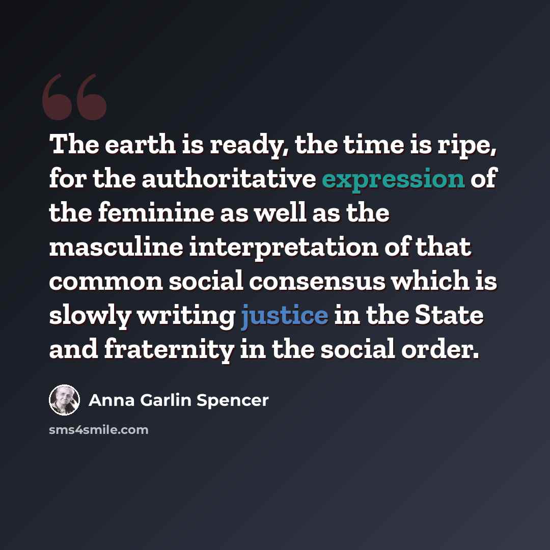 “The earth is ready, the time is ripe, for the authoritative expression of the feminine as well as the masculine interpretation of that common social consensus which is slowly writing justice in the State and fraternity in the social order.” quote by Anna Garlin Spencer