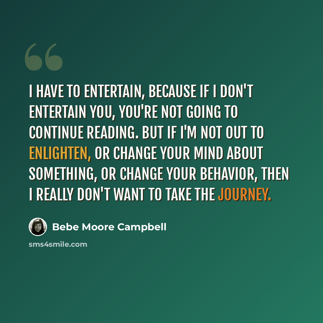 “I have to entertain, because if I don't entertain you, you're not going to continue reading. But if I'm not out to enlighten, or change your mind about something, or change your behavior, then I really don't want to take the journey.” quote by Bebe Moore Campbell