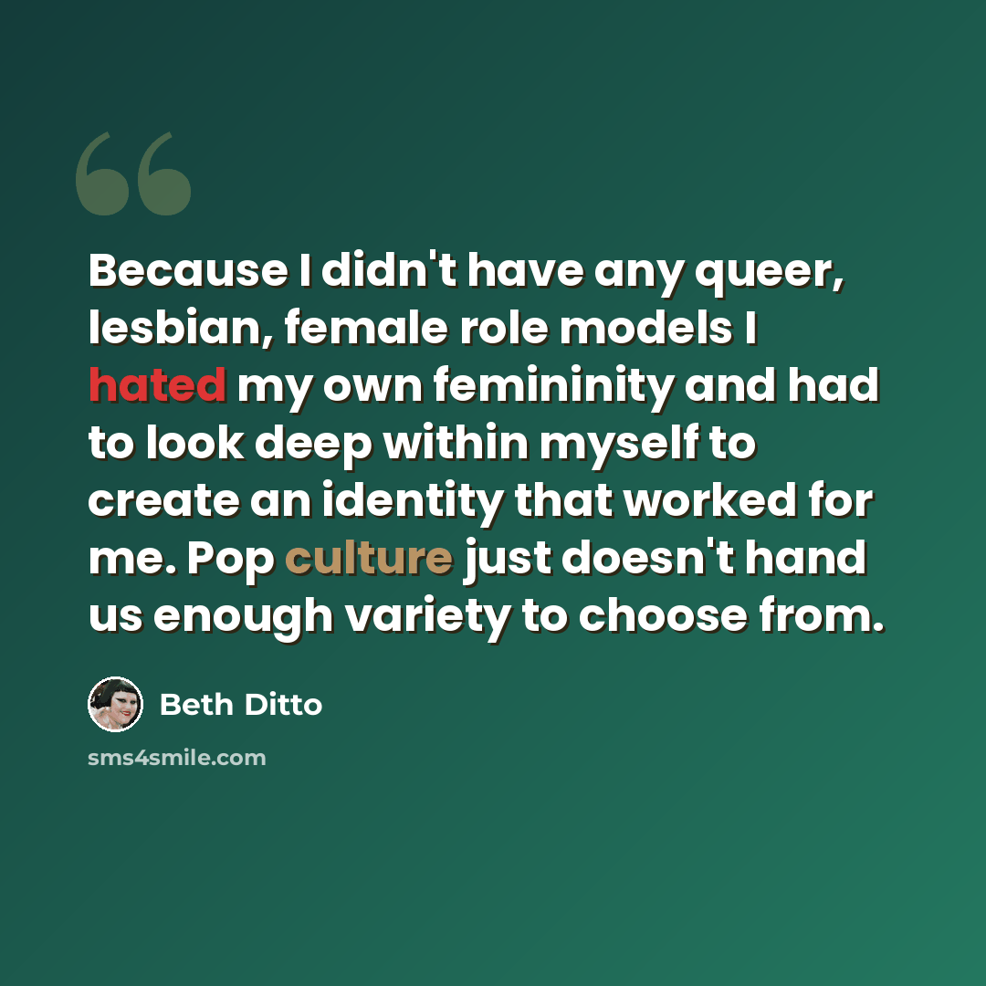 “Because I didn't have any queer, lesbian, female role models I hated my own femininity and had to look deep within myself to create an identity that worked for me. Pop culture just doesn't hand us enough variety to choose from.” quote by Beth Ditto