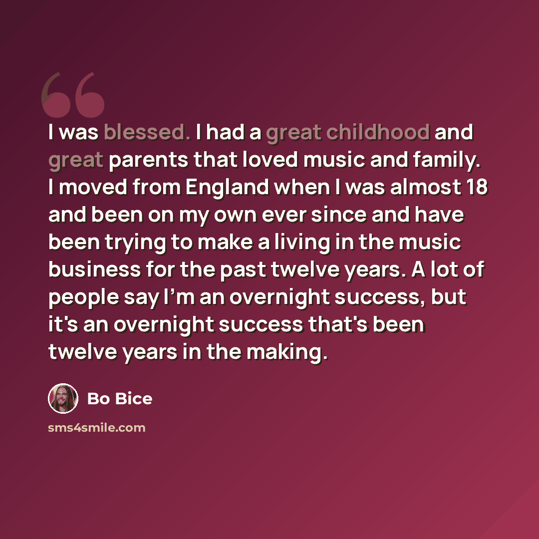 “I was blessed. I had a great childhood and great parents that loved music and family. I moved from England when I was almost 18 and been on my own ever since and have been trying to make a living in the music business for the past twelve years. A lot of people say I'm an overnight success, but…” quote by Bo Bice
