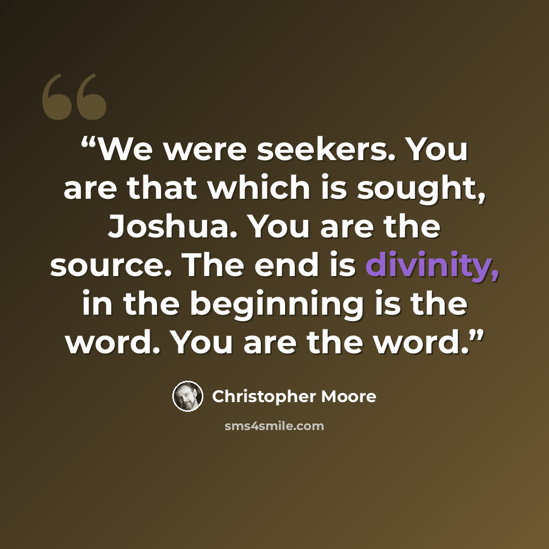 “We were seekers. You are that which is sought, Joshua. You are the source. The end is divinity, in the beginning is the word. You are the word.” quote by Christopher Moore