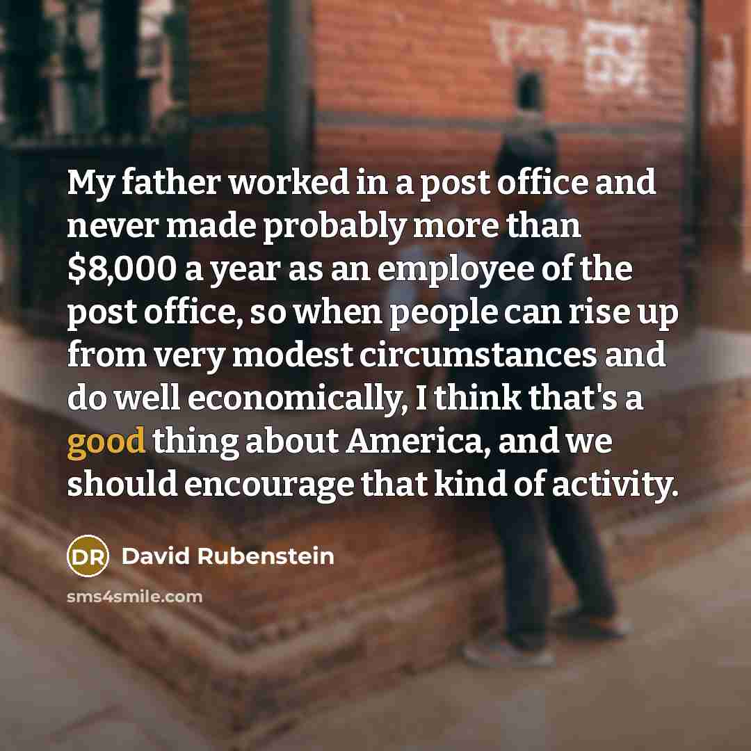 “My father worked in a post office and never made probably more than $8,000 a year as an employee of the post office, so when people can rise up from very modest circumstances and do well economically, I think that's a good thing about America, and we should encourage that kind of activity.” quote by David Rubenstein