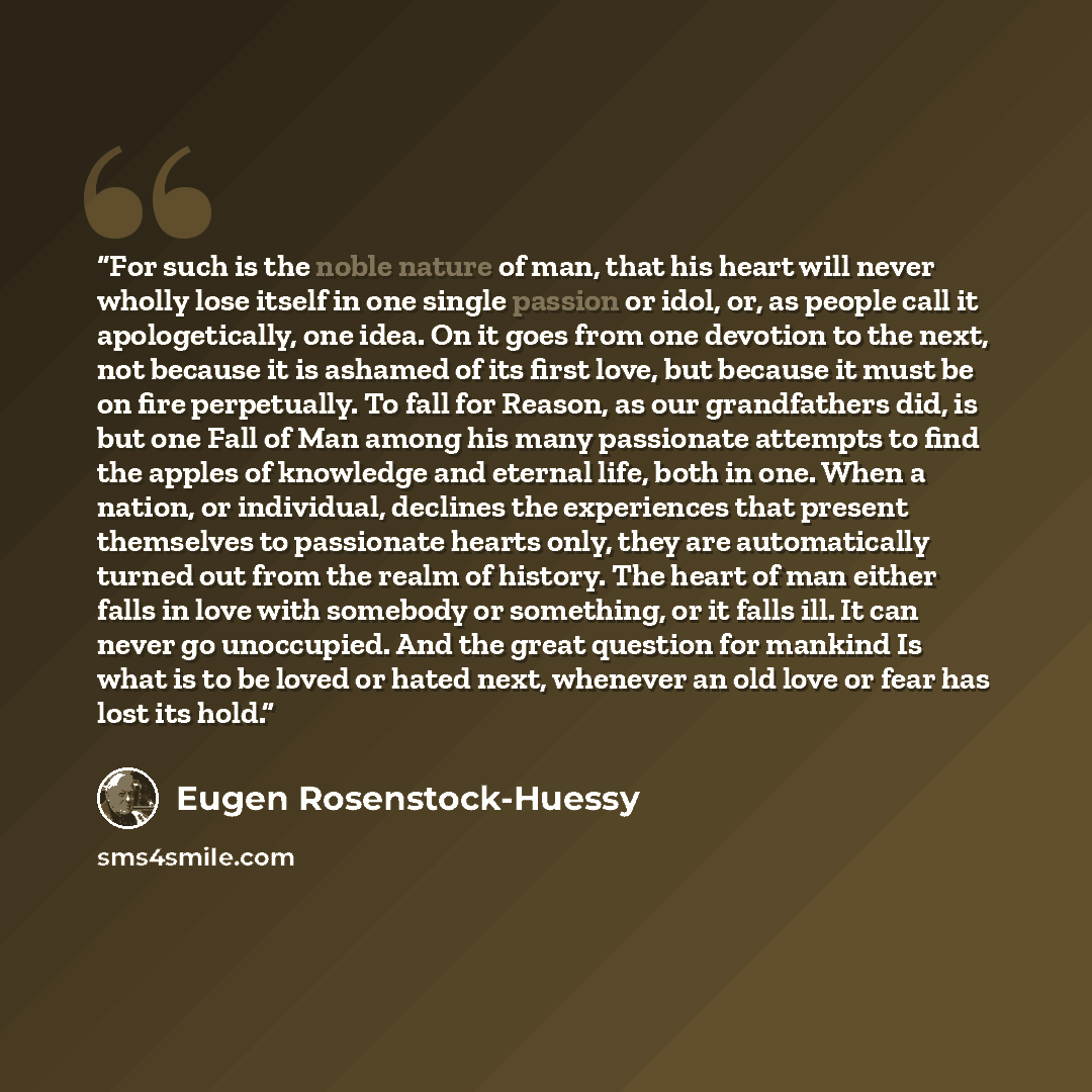 “For such is the noble nature of man, that his heart will never wholly lose itself in one single passion or idol, or, as people call it apologetically, one idea. On it goes from one devotion to the next, not because it is ashamed of its first love, but because it must be on fire perpetually. To…” quote by Eugen Rosenstock-Huessy