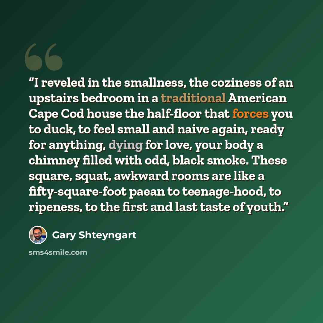 “I reveled in the smallness, the coziness of an upstairs bedroom in a traditional American Cape Cod house the half-floor that forces you to duck, to feel small and naive again, ready for anything, dying for love, your body a chimney filled with odd, black smoke. These square, squat, awkward rooms…” quote by Gary Shteyngart