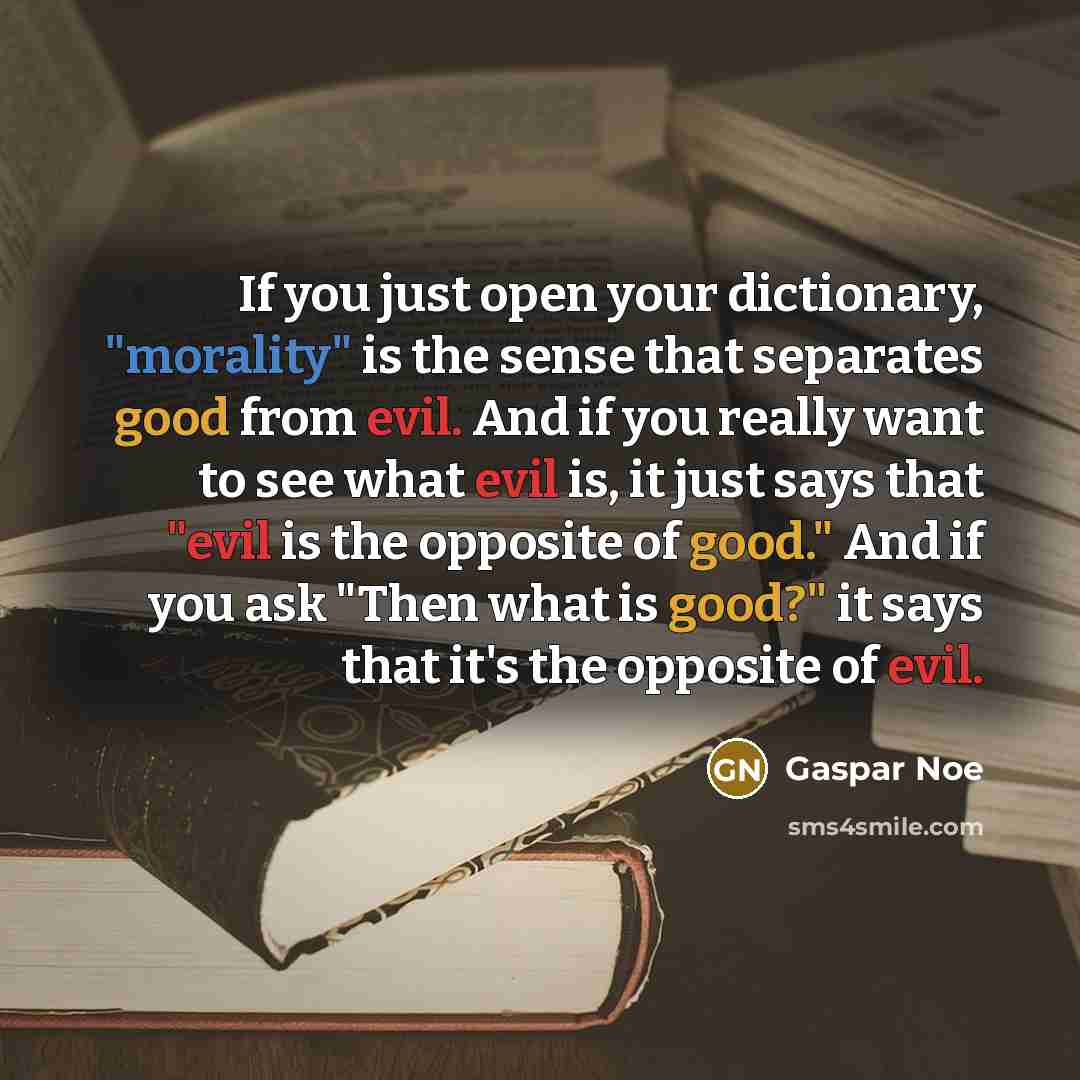 “If you just open your dictionary, "morality" is the sense that separates good from evil. And if you really want to see what evil is, it just says that "evil is the opposite of good." And if you ask "Then what is good?" it says that it's the opposite of evil.” quote by Gaspar Noe