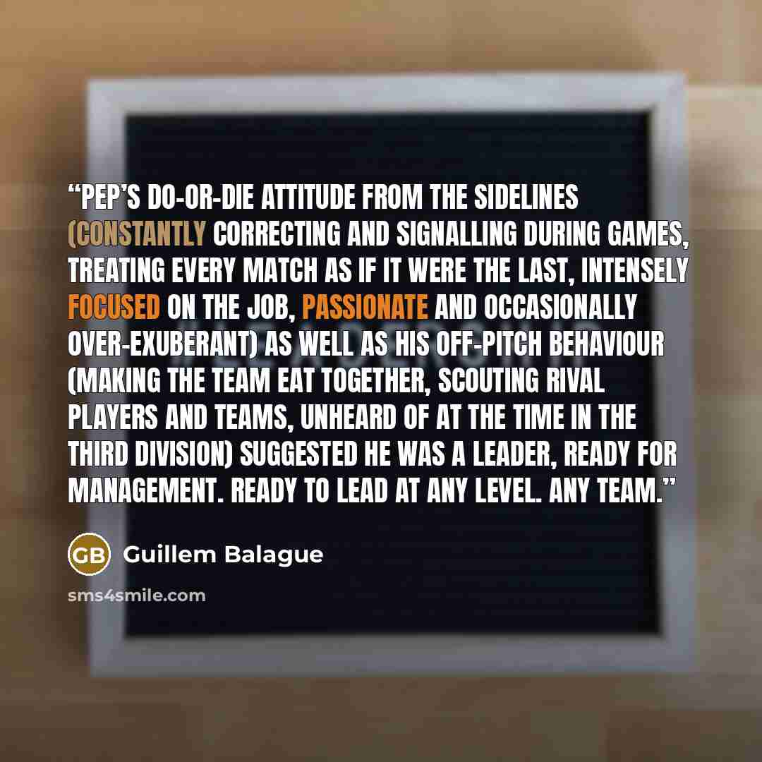 “Pep’s do-or-die attitude from the sidelines (constantly correcting and signalling during games, treating every match as if it were the last, intensely focused on the job, passionate and occasionally over-exuberant) as well as his off-pitch behaviour (making the team eat together, scouting rival…” quote by Guillem Balague