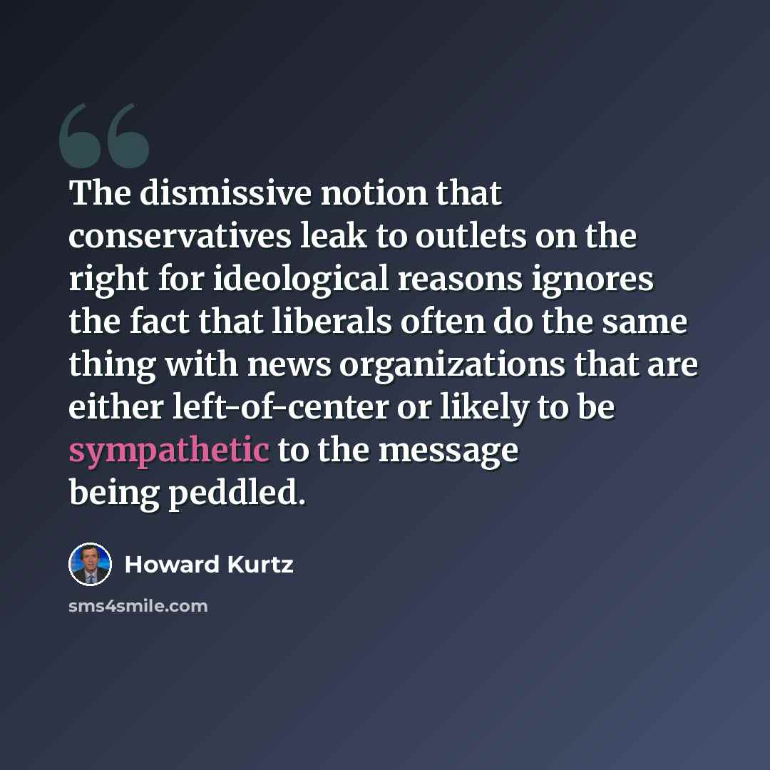 “The dismissive notion that conservatives leak to outlets on the right for ideological reasons ignores the fact that liberals often do the same thing with news organizations that are either left-of-center or likely to be sympathetic to the message being peddled.” quote by Howard Kurtz