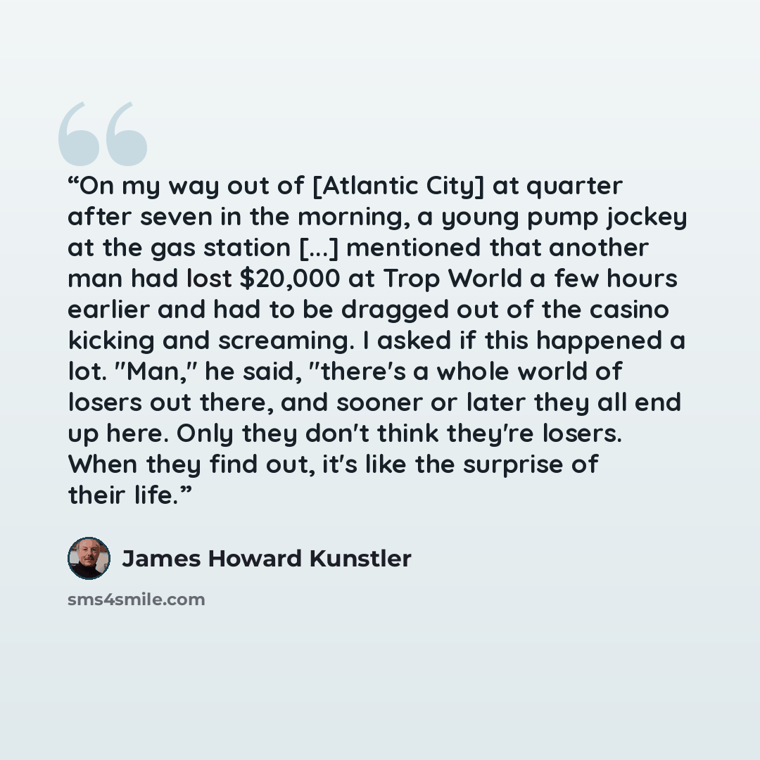 “On my way out of [Atlantic City] at quarter after seven in the morning, a young pump jockey at the gas station [...] mentioned that another man had lost $20,000 at Trop World a few hours earlier and had to be dragged out of the casino kicking and screaming. I asked if this happened a lot. "Man,"…” quote by James Howard Kunstler