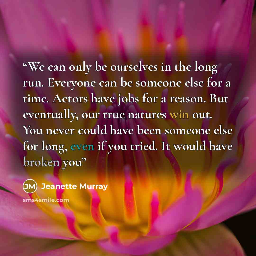 “We can only be ourselves in the long run. Everyone can be someone else for a time. Actors have jobs for a reason. But eventually, our true natures win out. You never could have been someone else for long, even if you tried. It would have broken you” quote by Jeanette Murray