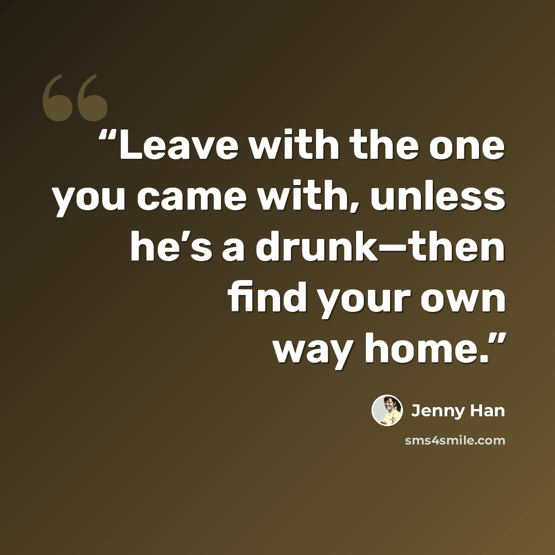 “Leave with the one you came with, unless he’s a drunk—then find your own way home.” quote by Jenny Han