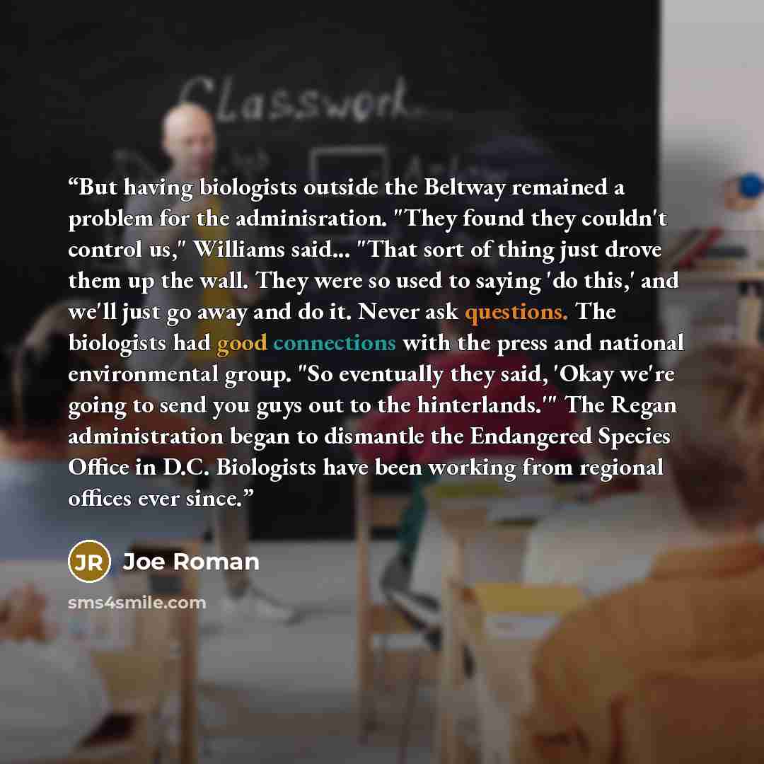 “But having biologists outside the Beltway remained a problem for the adminisration. "They found they couldn't control us," Williams said... "That sort of thing just drove them up the wall. They were so used to saying 'do this,' and we'll just go away and do it. Never ask questions. The biologists…” quote by Joe Roman