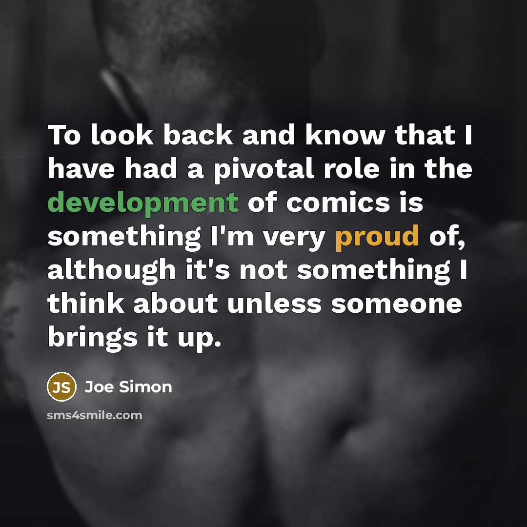 “To look back and know that I have had a pivotal role in the development of comics is something I'm very proud of, although it's not something I think about unless someone brings it up.” quote by Joe Simon