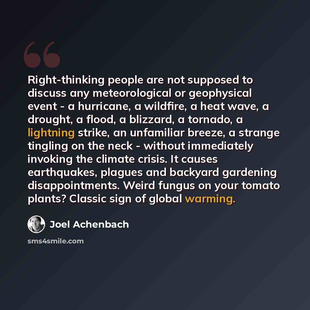 “Right-thinking people are not supposed to discuss any meteorological or geophysical event - a hurricane, a wildfire, a heat wave, a drought, a flood, a blizzard, a tornado, a lightning strike, an unfamiliar breeze, a strange tingling on the neck - without immediately invoking the climate crisis…” quote by Joel Achenbach